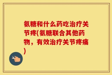 氨糖和什么药吃治疗关节疼(氨糖联合其他药物，有效治疗关节疼痛)