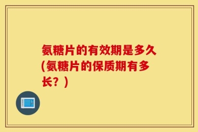氨糖片的有效期是多久(氨糖片的保质期有多长？)