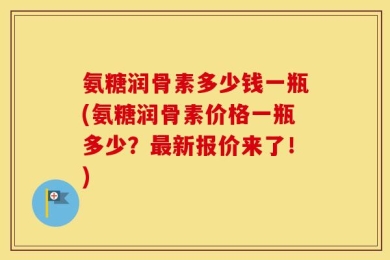 氨糖润骨素多少钱一瓶(氨糖润骨素价格一瓶多少？最新报价来了！)