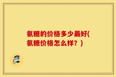 氨糖的价格多少最好(氨糖价格怎么样？)