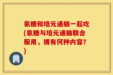 氨糖和培元通脑一起吃(氨糖与培元通脑联合服用，拥有何种内容？)