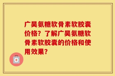 广昊氨糖软骨素软胶囊价格？了解广昊氨糖软骨素软胶囊的价格和使用效果？