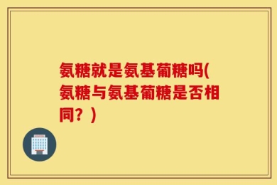 氨糖就是氨基葡糖吗(氨糖与氨基葡糖是否相同？)
