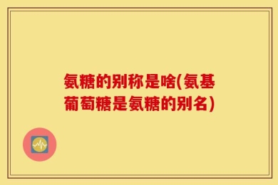 氨糖的别称是啥(氨基葡萄糖是氨糖的别名)