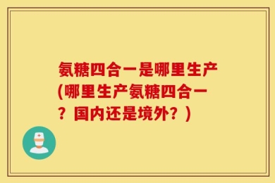 氨糖四合一是哪里生产(哪里生产氨糖四合一？国内还是境外？)