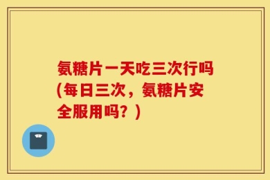 氨糖片一天吃三次行吗(每日三次，氨糖片安全服用吗？)