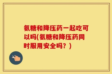 氨糖和降压药一起吃可以吗(氨糖和降压药同时服用安全吗？)