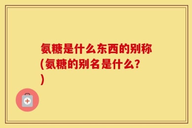 氨糖是什么东西的别称(氨糖的别名是什么？)