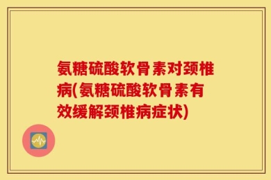 氨糖硫酸软骨素对颈椎病(氨糖硫酸软骨素有效缓解颈椎病症状)