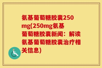 氨基葡萄糖胶囊250mg(250mg氨基葡萄糖胶囊新闻：解读氨基葡萄糖胶囊治疗相关信息)