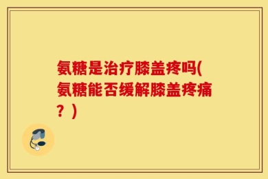 氨糖是治疗膝盖疼吗(氨糖能否缓解膝盖疼痛？)