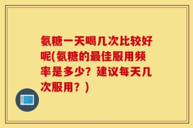 氨糖一天喝几次比较好呢(氨糖的最佳服用频率是多少？建议每天几次服用？)