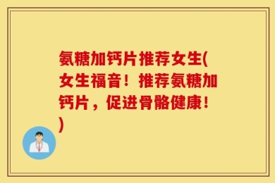 氨糖加钙片推荐女生(女生福音！推荐氨糖加钙片，促进骨骼健康！)