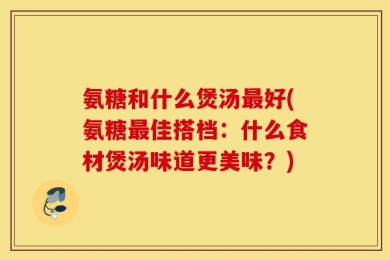 氨糖和什么煲汤最好(氨糖最佳搭档：什么食材煲汤味道更美味？)
