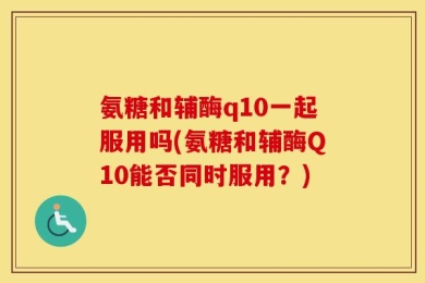氨糖和辅酶q10一起服用吗(氨糖和辅酶Q10能否同时服用？)