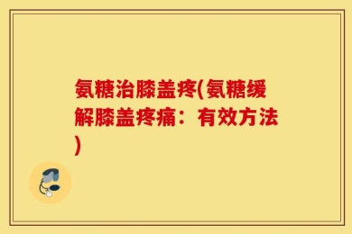 氨糖治膝盖疼(氨糖缓解膝盖疼痛：有效方法)