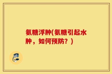 氨糖浮肿(氨糖引起水肿，如何预防？)