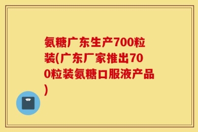 氨糖广东生产700粒装(广东厂家推出700粒装氨糖口服液产品)