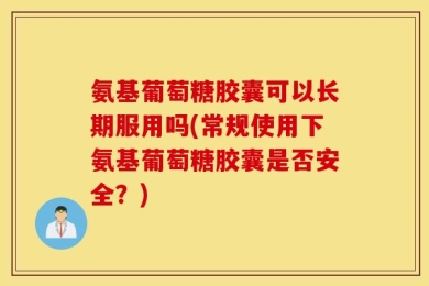 氨基葡萄糖胶囊可以长期服用吗(常规使用下氨基葡萄糖胶囊是否安全？)