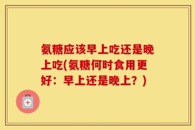 氨糖应该早上吃还是晚上吃(氨糖何时食用更好：早上还是晚上？)