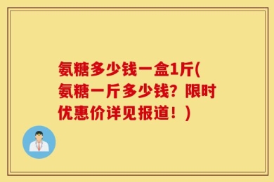 氨糖多少钱一盒1斤(氨糖一斤多少钱？限时优惠价详见报道！)