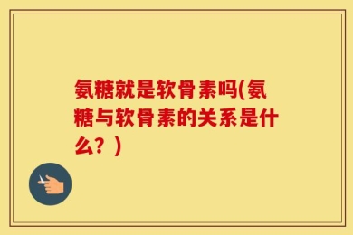 氨糖就是软骨素吗(氨糖与软骨素的关系是什么？)
