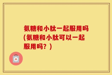 氨糖和小肽一起服用吗(氨糖和小肽可以一起服用吗？)