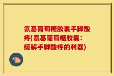 氨基葡萄糖胶囊手脚酸疼(氨基葡萄糖胶囊：缓解手脚酸疼的利器)