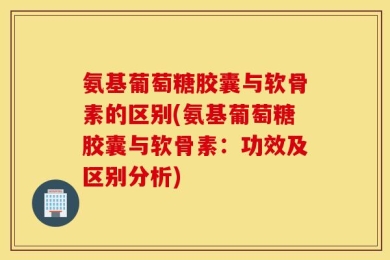 氨基葡萄糖胶囊与软骨素的区别(氨基葡萄糖胶囊与软骨素：功效及区别分析)
