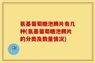 氨基葡萄糖泡腾片有几种(氨基葡萄糖泡腾片的分类及数量情况)