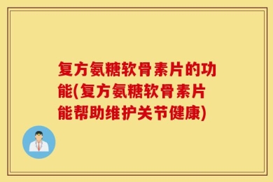 复方氨糖软骨素片的功能(复方氨糖软骨素片能帮助维护关节健康)