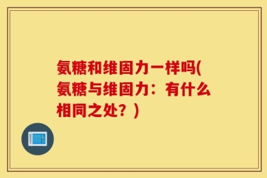 氨糖和维固力一样吗(氨糖与维固力：有什么相同之处？)