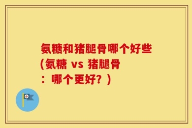 氨糖和猪腿骨哪个好些(氨糖 vs 猪腿骨：哪个更好？)