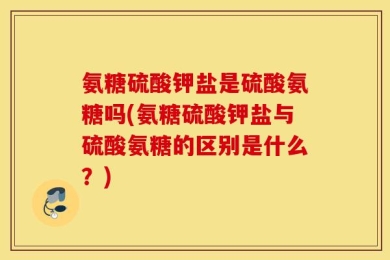 氨糖硫酸钾盐是硫酸氨糖吗(氨糖硫酸钾盐与硫酸氨糖的区别是什么？)