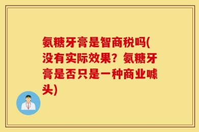 氨糖牙膏是智商税吗(没有实际效果？氨糖牙膏是否只是一种商业噱头)