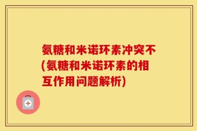氨糖和米诺环素冲突不(氨糖和米诺环素的相互作用问题解析)