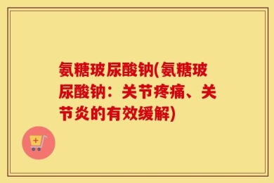 氨糖玻尿酸钠(氨糖玻尿酸钠：关节疼痛、关节炎的有效缓解)