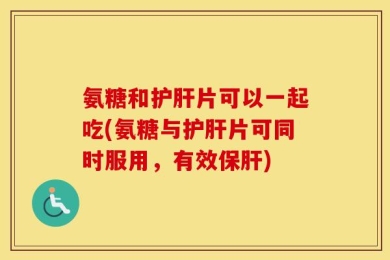 氨糖和护肝片可以一起吃(氨糖与护肝片可同时服用，有效保肝)