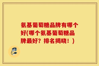 氨基葡萄糖品牌有哪个好(哪个氨基葡萄糖品牌最好？排名揭晓！)