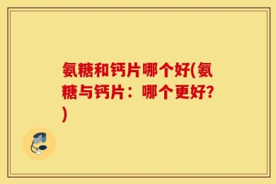 氨糖和钙片哪个好(氨糖与钙片：哪个更好？)