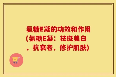 氨糖E凝的功效和作用(氨糖E凝：祛斑美白、抗衰老、修护肌肤)