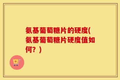 氨基葡萄糖片的硬度(氨基葡萄糖片硬度值如何？)