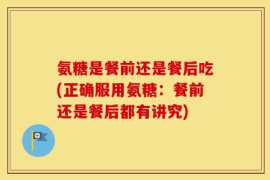氨糖是餐前还是餐后吃(正确服用氨糖：餐前还是餐后都有讲究)