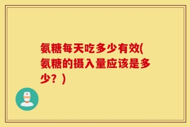 氨糖每天吃多少有效(氨糖的摄入量应该是多少？)