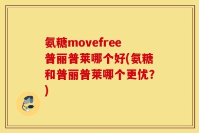 氨糖movefree普丽普莱哪个好(氨糖和普丽普莱哪个更优？)