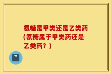 氨糖是甲类还是乙类药(氨糖属于甲类药还是乙类药？)