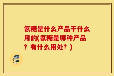 氨糖是什么产品干什么用的(氨糖是哪种产品？有什么用处？)