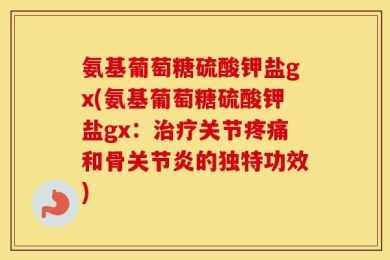 氨基葡萄糖硫酸钾盐gx(氨基葡萄糖硫酸钾盐gx：治疗关节疼痛和骨关节炎的独特功效)