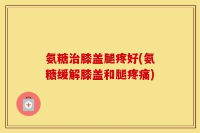 氨糖治膝盖腿疼好(氨糖缓解膝盖和腿疼痛)