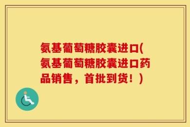 氨基葡萄糖胶囊进口(氨基葡萄糖胶囊进口药品销售，首批到货！)